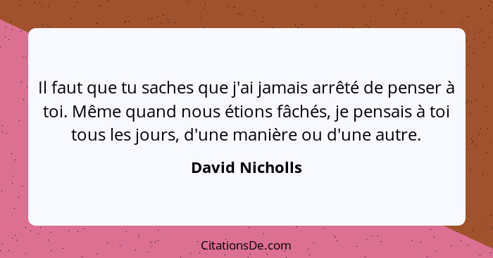 Il faut que tu saches que j'ai jamais arrêté de penser à toi. Même quand nous étions fâchés, je pensais à toi tous les jours, d'une m... - David Nicholls