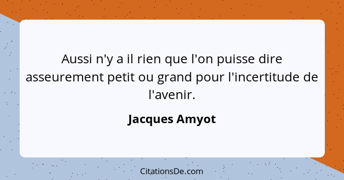 Aussi n'y a il rien que l'on puisse dire asseurement petit ou grand pour l'incertitude de l'avenir.... - Jacques Amyot