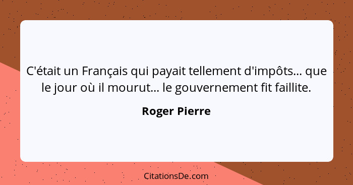 C'était un Français qui payait tellement d'impôts... que le jour où il mourut... le gouvernement fit faillite.... - Roger Pierre