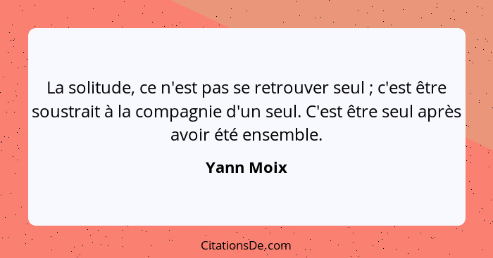 La solitude, ce n'est pas se retrouver seul ; c'est être soustrait à la compagnie d'un seul. C'est être seul après avoir été ensemble... - Yann Moix