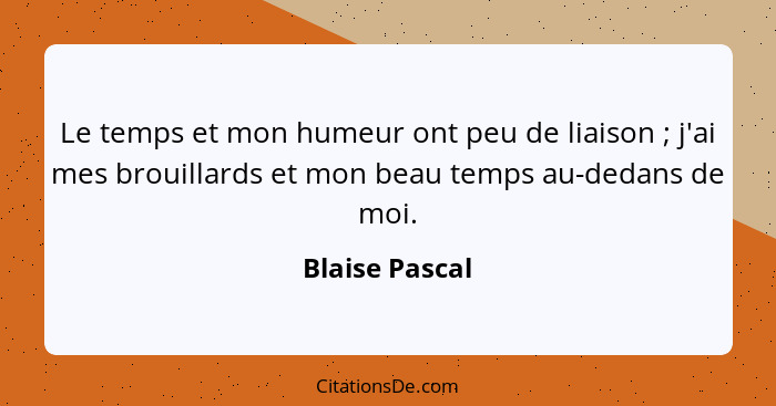 Le temps et mon humeur ont peu de liaison ; j'ai mes brouillards et mon beau temps au-dedans de moi.... - Blaise Pascal