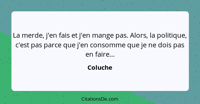 La merde, j'en fais et j'en mange pas. Alors, la politique, c'est pas parce que j'en consomme que je ne dois pas en faire...... - Coluche