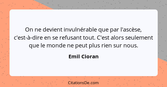 On ne devient invulnérable que par l'ascèse, c'est-à-dire en se refusant tout. C'est alors seulement que le monde ne peut plus rien sur... - Emil Cioran