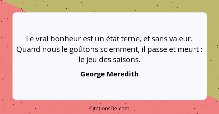 Le vrai bonheur est un état terne, et sans valeur. Quand nous le goûtons sciemment, il passe et meurt : le jeu des saisons.... - George Meredith