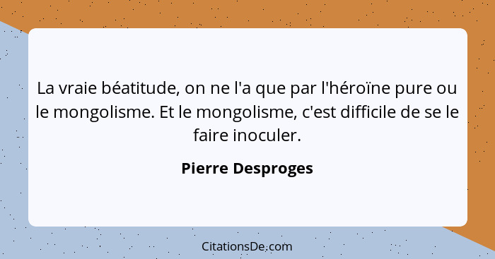 La vraie béatitude, on ne l'a que par l'héroïne pure ou le mongolisme. Et le mongolisme, c'est difficile de se le faire inoculer.... - Pierre Desproges