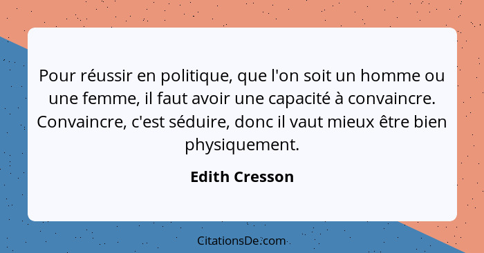 Pour réussir en politique, que l'on soit un homme ou une femme, il faut avoir une capacité à convaincre. Convaincre, c'est séduire, do... - Edith Cresson