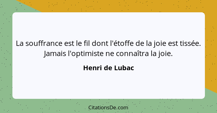 La souffrance est le fil dont l'étoffe de la joie est tissée. Jamais l'optimiste ne connaîtra la joie.... - Henri de Lubac