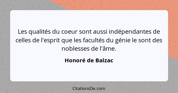 Les qualités du coeur sont aussi indépendantes de celles de l'esprit que les facultés du génie le sont des noblesses de l'âme.... - Honoré de Balzac