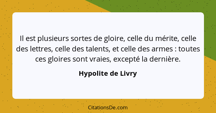 Il est plusieurs sortes de gloire, celle du mérite, celle des lettres, celle des talents, et celle des armes : toutes ces glo... - Hypolite de Livry