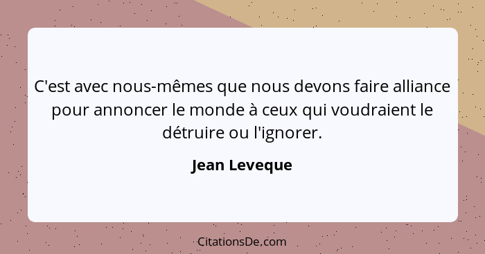 C'est avec nous-mêmes que nous devons faire alliance pour annoncer le monde à ceux qui voudraient le détruire ou l'ignorer.... - Jean Leveque