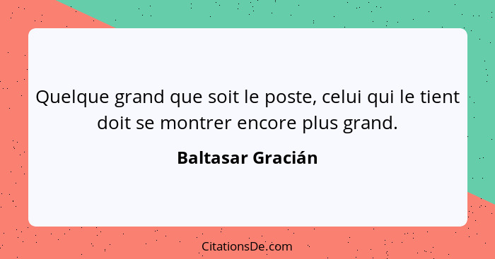 Quelque grand que soit le poste, celui qui le tient doit se montrer encore plus grand.... - Baltasar Gracián