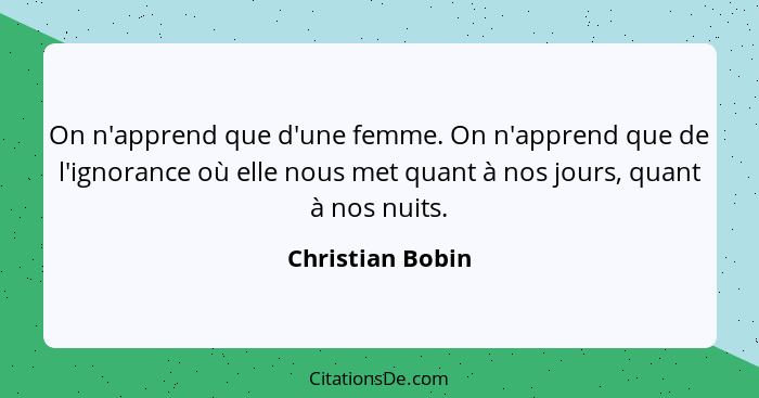 On n'apprend que d'une femme. On n'apprend que de l'ignorance où elle nous met quant à nos jours, quant à nos nuits.... - Christian Bobin