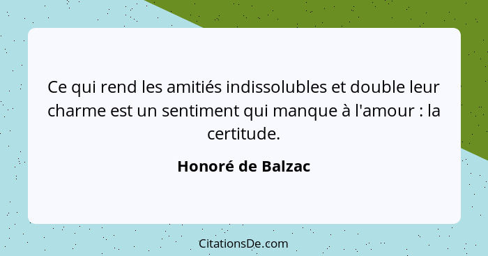 Ce qui rend les amitiés indissolubles et double leur charme est un sentiment qui manque à l'amour : la certitude.... - Honoré de Balzac