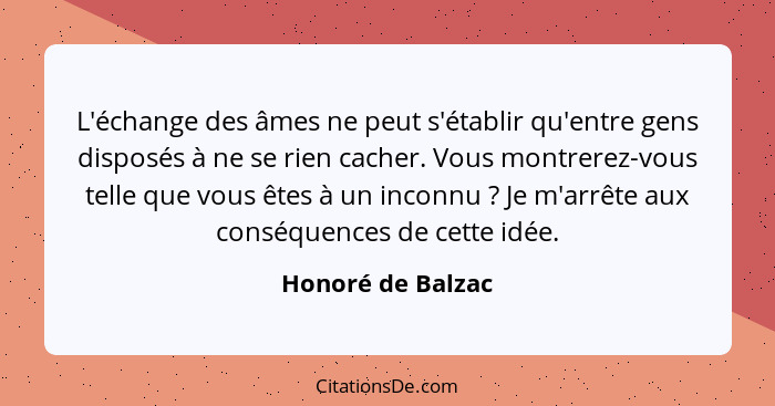 L'échange des âmes ne peut s'établir qu'entre gens disposés à ne se rien cacher. Vous montrerez-vous telle que vous êtes à un incon... - Honoré de Balzac