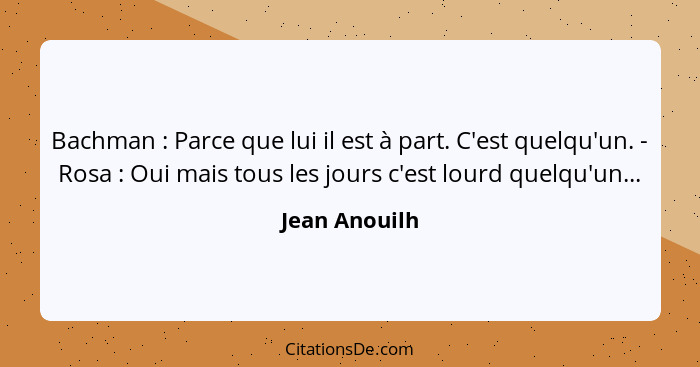 Bachman : Parce que lui il est à part. C'est quelqu'un. - Rosa : Oui mais tous les jours c'est lourd quelqu'un...... - Jean Anouilh