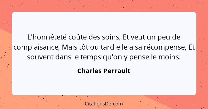 L'honnêteté coûte des soins, Et veut un peu de complaisance, Mais tôt ou tard elle a sa récompense, Et souvent dans le temps qu'on... - Charles Perrault