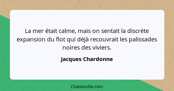 La mer était calme, mais on sentait la discrète expansion du flot qui déjà recouvrait les palissades noires des viviers.... - Jacques Chardonne