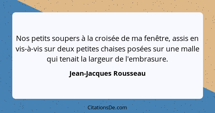 Nos petits soupers à la croisée de ma fenêtre, assis en vis-à-vis sur deux petites chaises posées sur une malle qui tenait la... - Jean-Jacques Rousseau