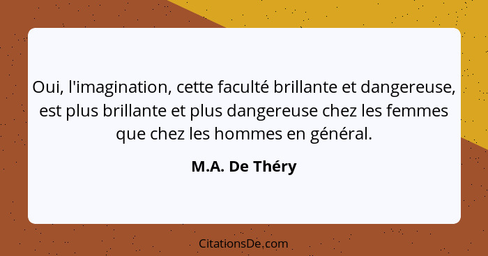 Oui, l'imagination, cette faculté brillante et dangereuse, est plus brillante et plus dangereuse chez les femmes que chez les hommes e... - M.A. De Théry