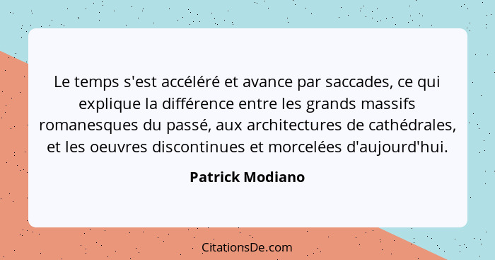 Le temps s'est accéléré et avance par saccades, ce qui explique la différence entre les grands massifs romanesques du passé, aux arc... - Patrick Modiano