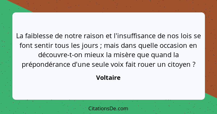 La faiblesse de notre raison et l'insuffisance de nos lois se font sentir tous les jours ; mais dans quelle occasion en découvre-t-on... - Voltaire