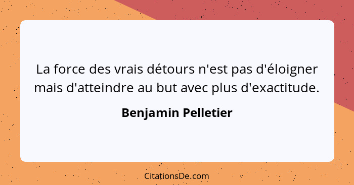 La force des vrais détours n'est pas d'éloigner mais d'atteindre au but avec plus d'exactitude.... - Benjamin Pelletier