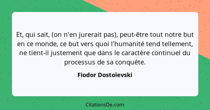 Et, qui sait, (on n'en jurerait pas), peut-être tout notre but en ce monde, ce but vers quoi l'humanité tend tellement, ne tient-... - Fiodor Dostoïevski