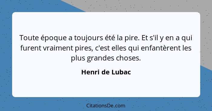 Toute époque a toujours été la pire. Et s'il y en a qui furent vraiment pires, c'est elles qui enfantèrent les plus grandes choses.... - Henri de Lubac