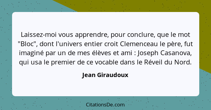 Laissez-moi vous apprendre, pour conclure, que le mot "Bloc", dont l'univers entier croit Clemenceau le père, fut imaginé par un de m... - Jean Giraudoux