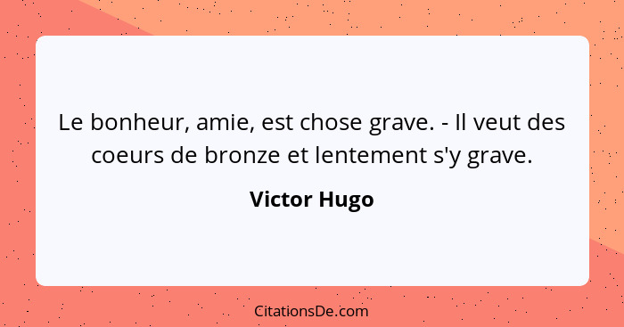 Le bonheur, amie, est chose grave. - Il veut des coeurs de bronze et lentement s'y grave.... - Victor Hugo