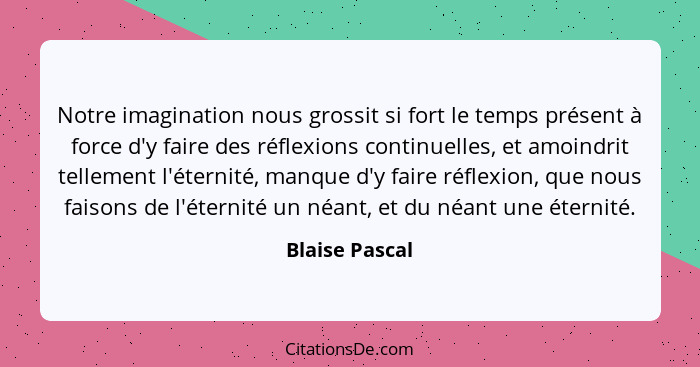 Notre imagination nous grossit si fort le temps présent à force d'y faire des réflexions continuelles, et amoindrit tellement l'éterni... - Blaise Pascal