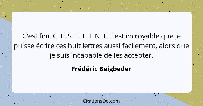 C'est fini. C. E. S. T. F. I. N. I. Il est incroyable que je puisse écrire ces huit lettres aussi facilement, alors que je suis i... - Frédéric Beigbeder