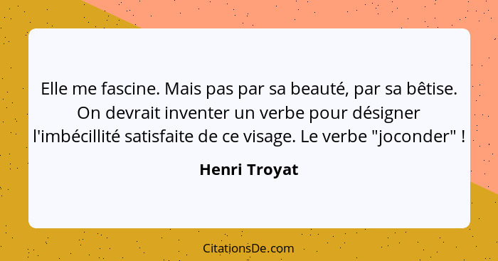 Elle me fascine. Mais pas par sa beauté, par sa bêtise. On devrait inventer un verbe pour désigner l'imbécillité satisfaite de ce visag... - Henri Troyat