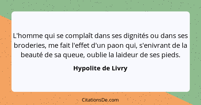 L'homme qui se complaît dans ses dignités ou dans ses broderies, me fait l'effet d'un paon qui, s'enivrant de la beauté de sa queu... - Hypolite de Livry