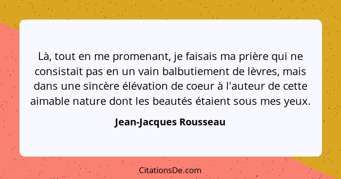 Là, tout en me promenant, je faisais ma prière qui ne consistait pas en un vain balbutiement de lèvres, mais dans une sincère... - Jean-Jacques Rousseau