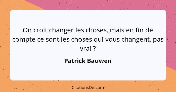 On croit changer les choses, mais en fin de compte ce sont les choses qui vous changent, pas vrai ?... - Patrick Bauwen