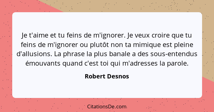 Je t'aime et tu feins de m'ignorer. Je veux croire que tu feins de m'ignorer ou plutôt non ta mimique est pleine d'allusions. La phras... - Robert Desnos