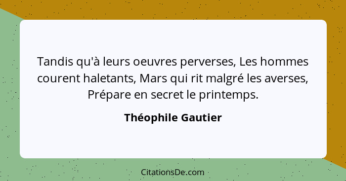 Tandis qu'à leurs oeuvres perverses, Les hommes courent haletants, Mars qui rit malgré les averses, Prépare en secret le printemps... - Théophile Gautier