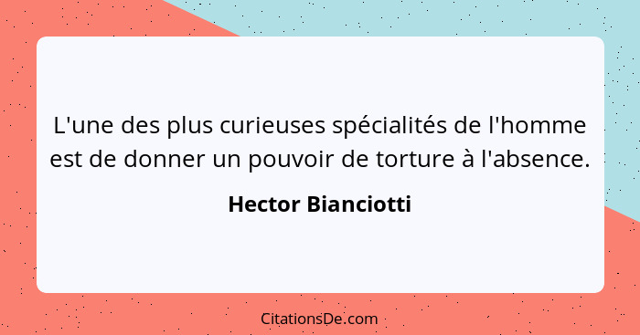 L'une des plus curieuses spécialités de l'homme est de donner un pouvoir de torture à l'absence.... - Hector Bianciotti