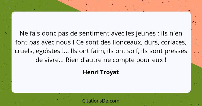 Ne fais donc pas de sentiment avec les jeunes ; ils n'en font pas avec nous I Ce sont des lionceaux, durs, coriaces, cruels, égoïs... - Henri Troyat