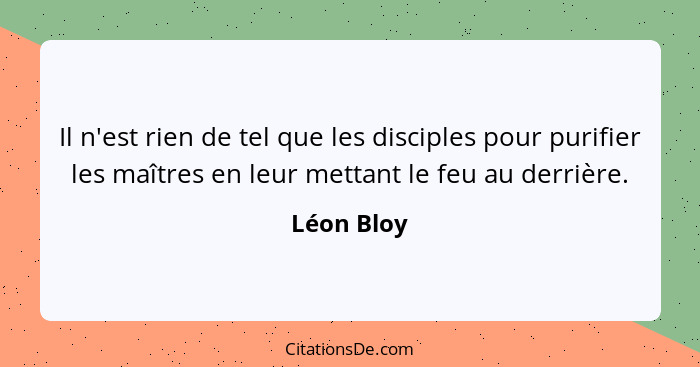 Il n'est rien de tel que les disciples pour purifier les maîtres en leur mettant le feu au derrière.... - Léon Bloy