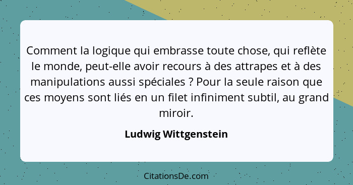 Comment la logique qui embrasse toute chose, qui reflète le monde, peut-elle avoir recours à des attrapes et à des manipulations... - Ludwig Wittgenstein