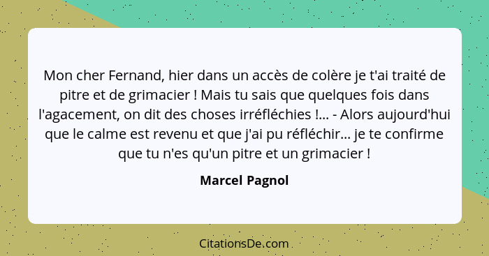 Mon cher Fernand, hier dans un accès de colère je t'ai traité de pitre et de grimacier ! Mais tu sais que quelques fois dans l'ag... - Marcel Pagnol