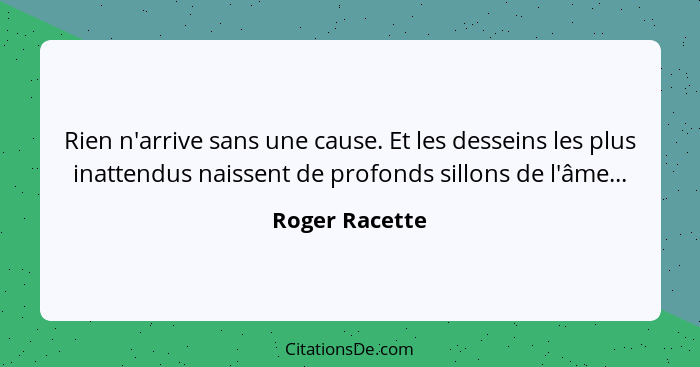 Rien n'arrive sans une cause. Et les desseins les plus inattendus naissent de profonds sillons de l'âme...... - Roger Racette