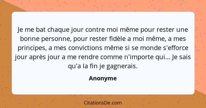 Je me bat chaque jour contre moi même pour rester une bonne personne, pour rester fidèle a moi même, a mes principes, a mes convictions même... - Anonyme