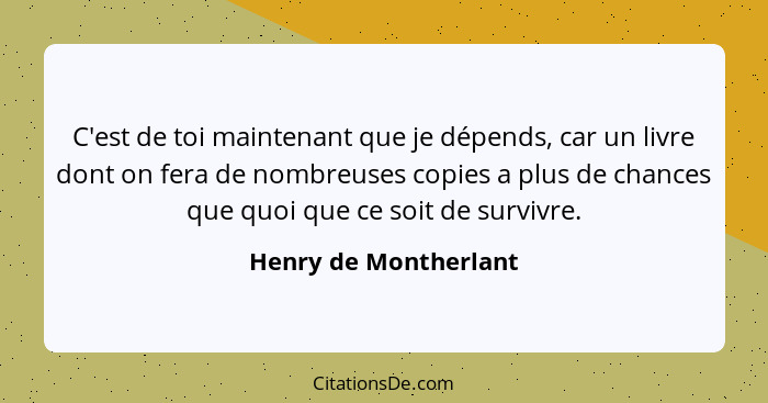 C'est de toi maintenant que je dépends, car un livre dont on fera de nombreuses copies a plus de chances que quoi que ce soit d... - Henry de Montherlant