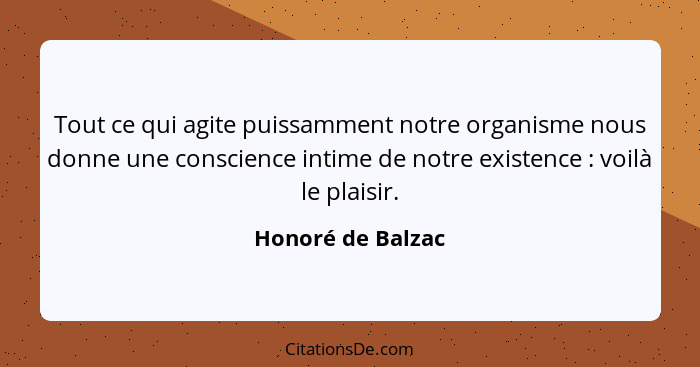 Tout ce qui agite puissamment notre organisme nous donne une conscience intime de notre existence : voilà le plaisir.... - Honoré de Balzac