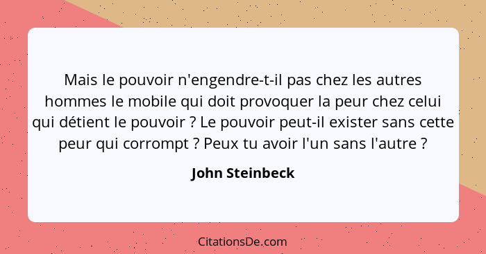 Mais le pouvoir n'engendre-t-il pas chez les autres hommes le mobile qui doit provoquer la peur chez celui qui détient le pouvoir&nbs... - John Steinbeck