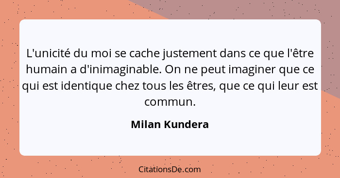 L'unicité du moi se cache justement dans ce que l'être humain a d'inimaginable. On ne peut imaginer que ce qui est identique chez tous... - Milan Kundera