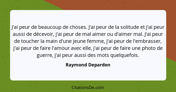 J'ai peur de beaucoup de choses. J'ai peur de la solitude et j'ai peur aussi de décevoir, j'ai peur de mal aimer ou d'aimer mal. J'... - Raymond Depardon